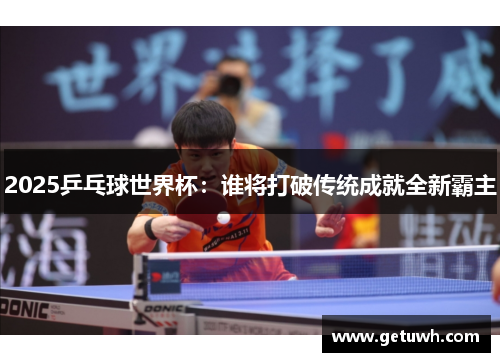 2025乒乓球世界杯：谁将打破传统成就全新霸主
