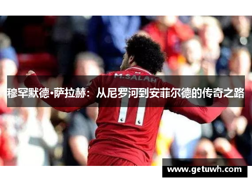 穆罕默德·萨拉赫:从尼罗河到安菲尔德的传奇之路 穆罕默德·萨拉赫:从尼罗河到安菲尔德的传奇之路