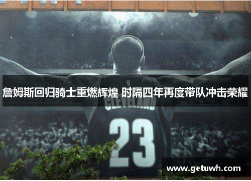 詹姆斯回归骑士重燃辉煌 时隔四年再度带队冲击荣耀 詹姆斯回归骑士重燃辉煌 时隔四年再度带队冲击荣耀